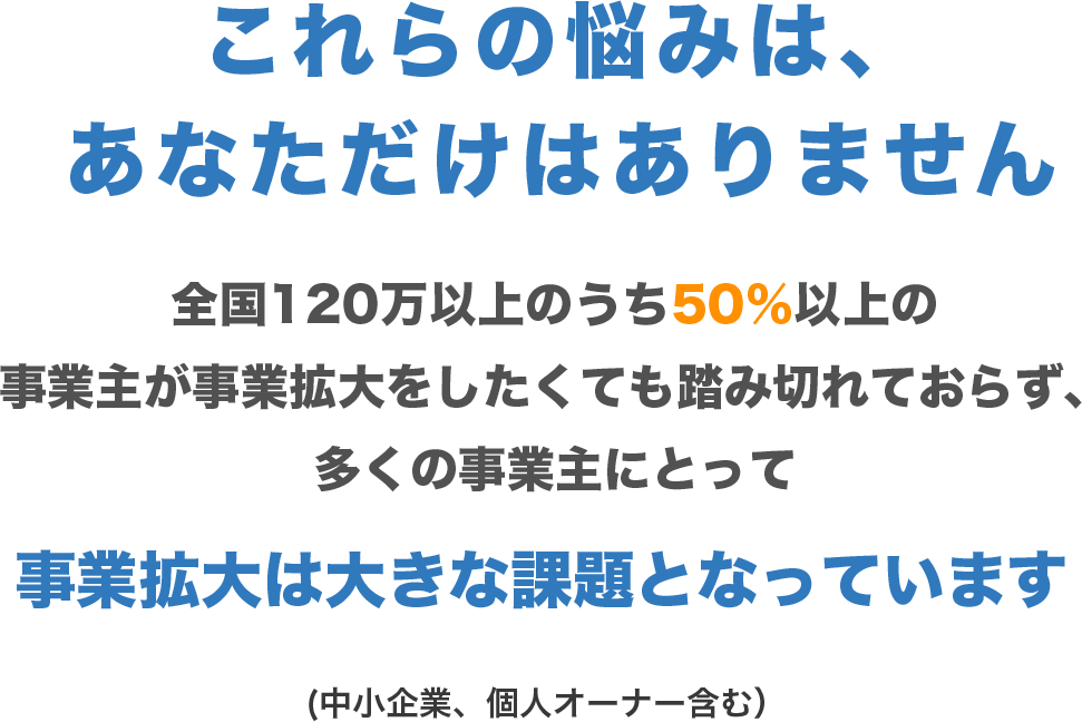 これらの悩みは、あなただけはありません

        全国120万以上のうち50％以上の事業主が事業拡大をしたくても踏み切れておらず、多くの事業主にとって
        
        事業拡大は大きな課題となっています
        