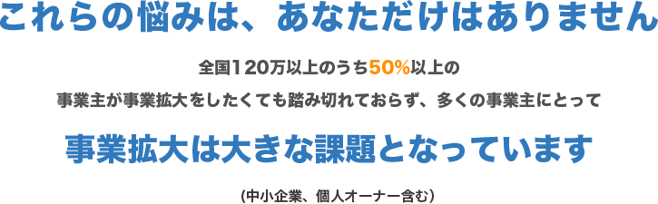 これらの悩みは、あなただけはありません

        全国120万以上のうち50％以上の事業主が事業拡大をしたくても踏み切れておらず、多くの事業主にとって
        
        事業拡大は大きな課題となっています
        
