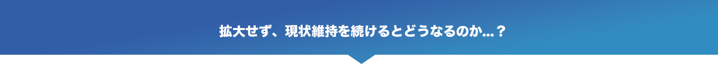 拡大せず、現状維持を続けると
どうなるのか⋯？