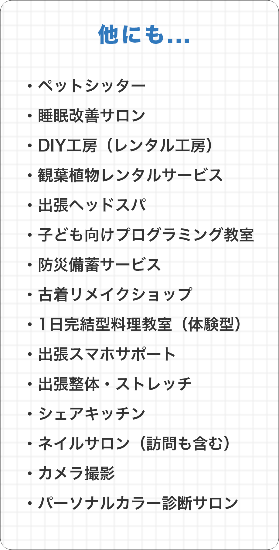 他にも...ペットシッター
        睡眠改善サロン
        DIY工房（レンタル工房）
        観葉植物レンタルサービス
        出張ヘッドスパ
        子ども向けプログラミング教室
        防災備蓄サービス
        古着リメイクショップ
        1日完結型料理教室（体験型）
        出張スマホサポート
        出張整体・ストレッチ
        シェアキッチン
        ネイルサロン（訪問も含む）
        カメラ撮影
        パーソナルカラー診断サロン
        